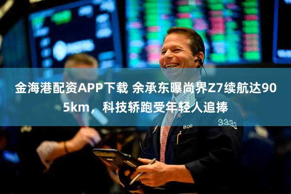 金海港配资APP下载 余承东曝尚界Z7续航达905km，科技轿跑受年轻人追捧