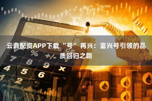 云鼎配资APP下载 “号” 再兴：富兴号引领的品质回归之路