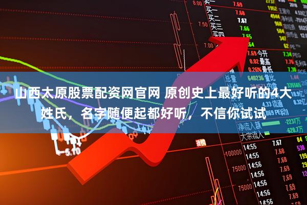 山西太原股票配资网官网 原创史上最好听的4大姓氏，名字随便起都好听，不信你试试
