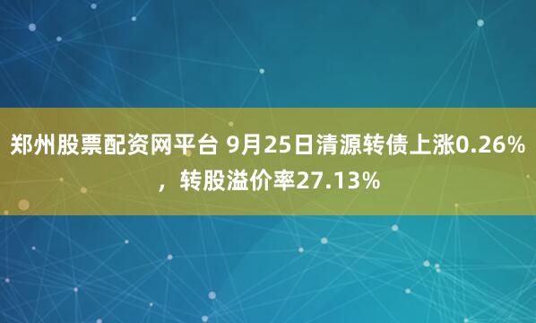 郑州股票配资网平台 9月25日清源转债上涨0.26%，转股溢价率27.13%