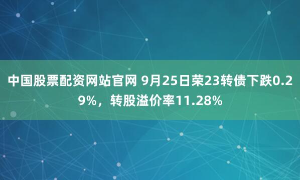 中国股票配资网站官网 9月25日荣23转债下跌0.29%，转股溢价率11.28%