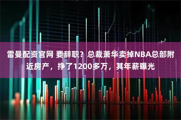 雷曼配资官网 要辞职？总裁萧华卖掉NBA总部附近房产，挣了1200多万，其年薪曝光