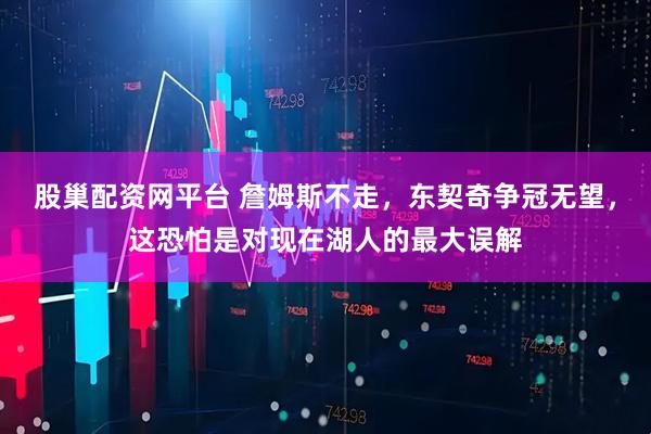 股巢配资网平台 詹姆斯不走，东契奇争冠无望，这恐怕是对现在湖人的最大误解