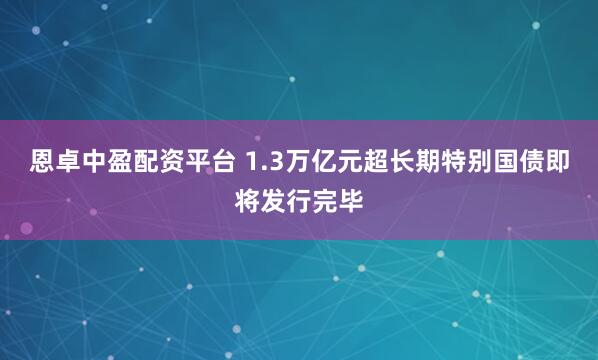 恩卓中盈配资平台 1.3万亿元超长期特别国债即将发行完毕