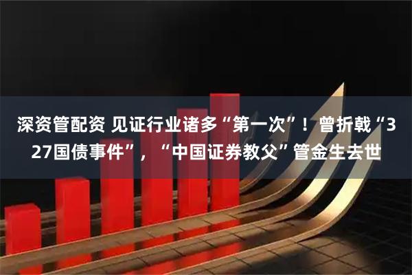 深资管配资 见证行业诸多“第一次”!曾折戟“327国债事件”,“中国证券教父”管金生去世