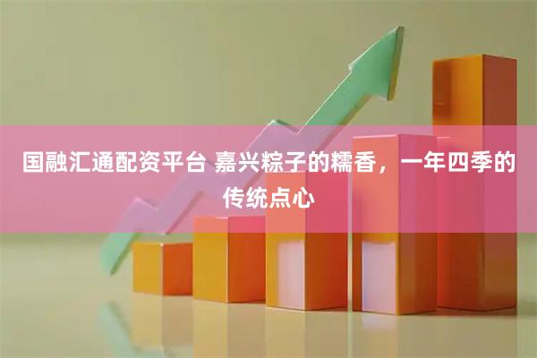 国融汇通配资平台 嘉兴粽子的糯香，一年四季的传统点心