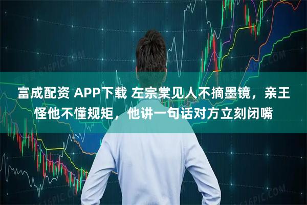 富成配资 APP下载 左宗棠见人不摘墨镜，亲王怪他不懂规矩，他讲一句话对方立刻闭嘴