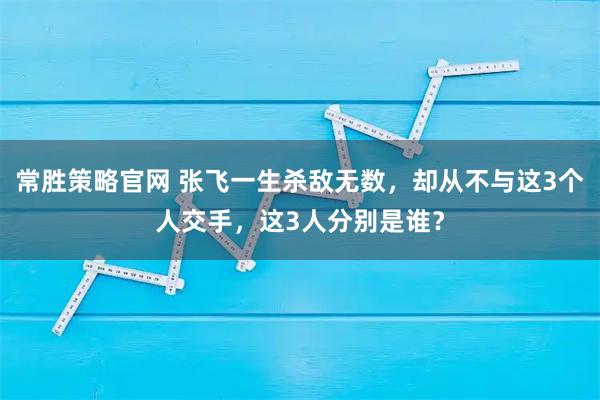 常胜策略官网 张飞一生杀敌无数，却从不与这3个人交手，这3人分别是谁？