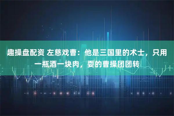 趣操盘配资 左慈戏曹：他是三国里的术士，只用一瓶酒一块肉，耍的曹操团团转