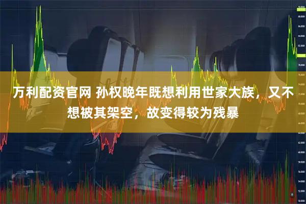 万利配资官网 孙权晚年既想利用世家大族，又不想被其架空，故变得较为残暴