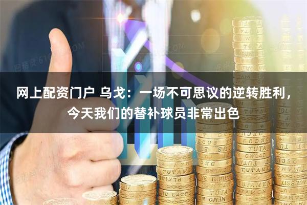 网上配资门户 乌戈：一场不可思议的逆转胜利，今天我们的替补球员非常出色