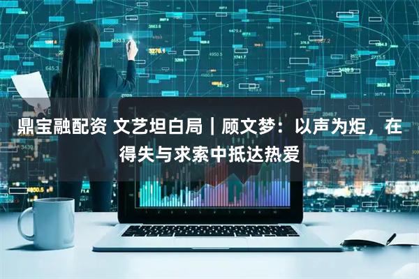 鼎宝融配资 文艺坦白局|顾文梦:以声为炬,在得失与求索中抵达热爱