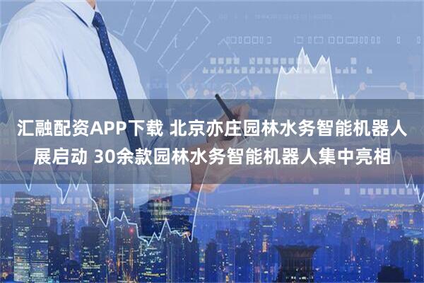 汇融配资APP下载 北京亦庄园林水务智能机器人展启动 30余款园林水务智能机器人集中亮相