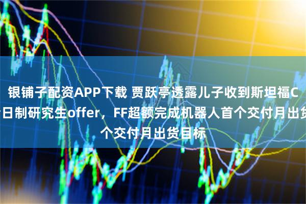 银铺子配资APP下载 贾跃亭透露儿子收到斯坦福CS系全日制研究生offer,FF超额完成机器人首个交付月出货目标
