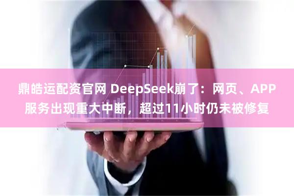 鼎皓运配资官网 DeepSeek崩了：网页、APP服务出现重大中断，超过11小时仍未被修复