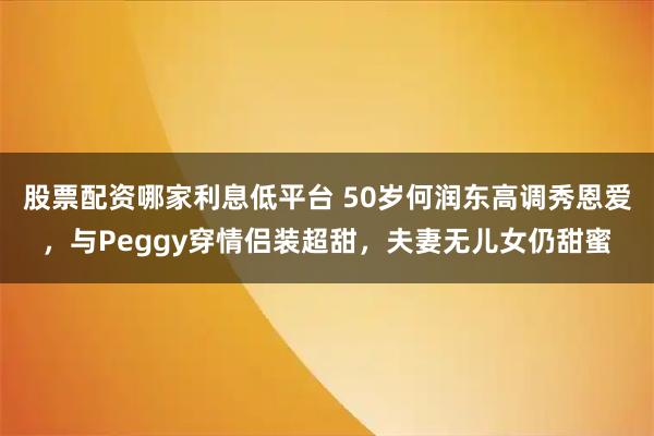 股票配资哪家利息低平台 50岁何润东高调秀恩爱，与Peggy穿情侣装超甜，夫妻无儿女仍甜蜜