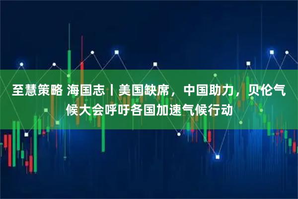 至慧策略 海国志丨美国缺席，中国助力，贝伦气候大会呼吁各国加速气候行动