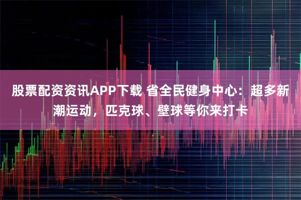 股票配资资讯APP下载 省全民健身中心：超多新潮运动，匹克球、壁球等你来打卡