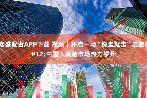 嘉盛配资APP下载 视频｜开启一场“说走就走”之旅 中国入境游市场热力攀升