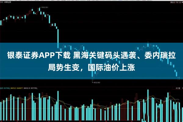 银泰证券APP下载 黑海关键码头遇袭、委内瑞拉局势生变,国际油价上涨