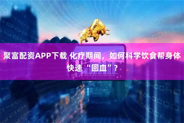 聚富配资APP下载 化疗期间，如何科学饮食帮身体快速 “回血”？