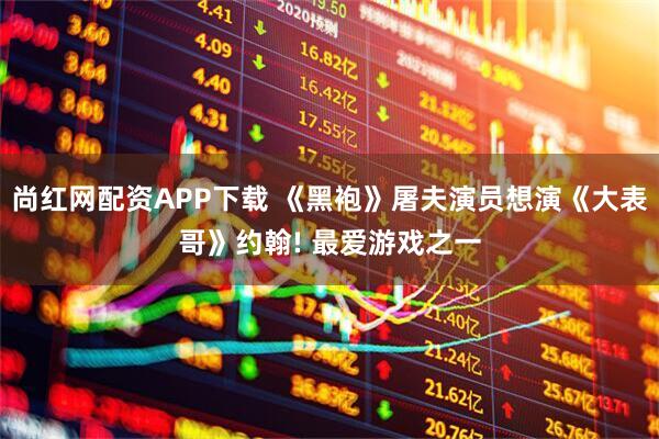 尚红网配资APP下载 《黑袍》屠夫演员想演《大表哥》约翰! 最爱游戏之一
