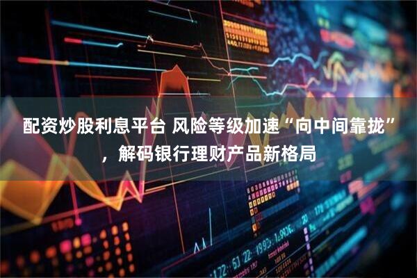 配资炒股利息平台 风险等级加速“向中间靠拢”，解码银行理财产品新格局