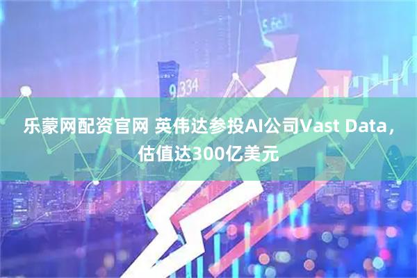 乐蒙网配资官网 英伟达参投AI公司Vast Data，估值达300亿美元