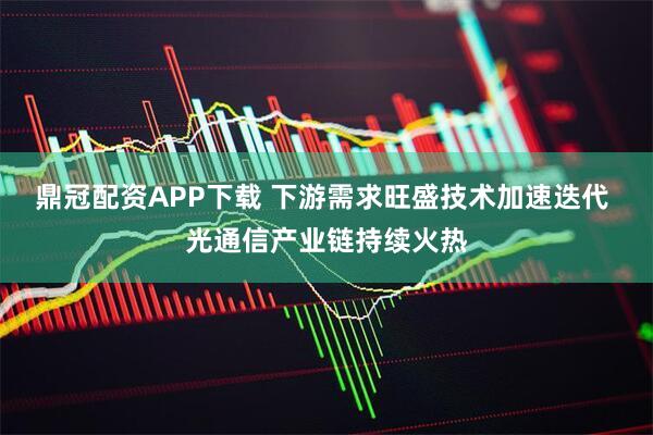 鼎冠配资APP下载 下游需求旺盛技术加速迭代 光通信产业链持续火热
