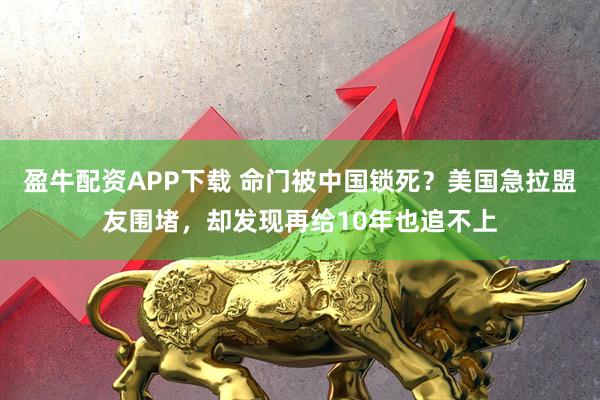 盈牛配资APP下载 命门被中国锁死？美国急拉盟友围堵，却发现再给10年也追不上