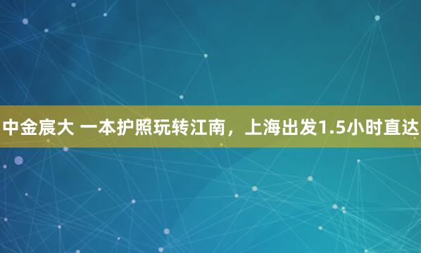 中金宸大 一本护照玩转江南，上海出发1.5小时直达