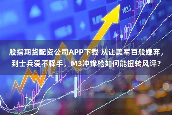 股指期货配资公司APP下载 从让美军百般嫌弃，到士兵爱不释手，M3冲锋枪如何能扭转风评？