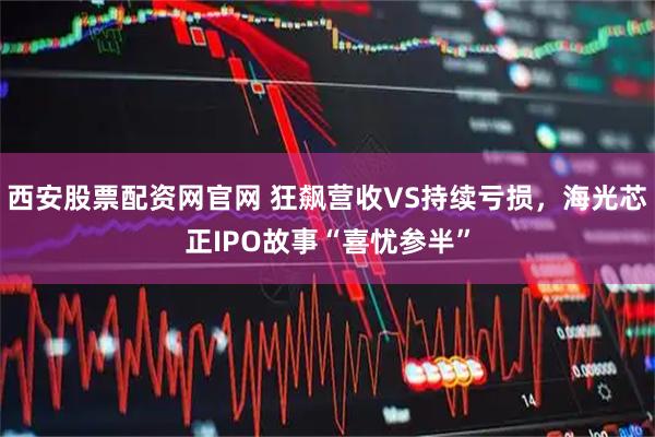 西安股票配资网官网 狂飙营收VS持续亏损，海光芯正IPO故事“喜忧参半”